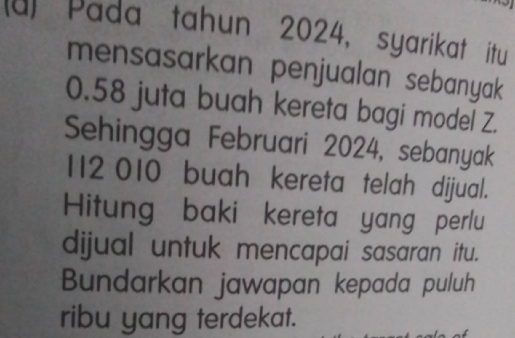 Pada tahun 2024, syarikat itu 
mensasarkan penjualan sebanyak
0.58 juta buah kereta bagi model Z. 
Sehingga Februari 2024, sebanyak
112 010 buah kereta telah dijual. 
Hitung baki kereta yang perlu 
dijual untuk mencapai sasaran itu. 
Bundarkan jawapan kepada puluh 
ribu yang terdekat.