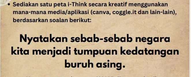 Sediakan satu peta i-Think secara kreatif menggunakan 
mana-mana media/aplikasi (canva, coggle.it dan lain-lain), 
berdasarkan soalan berikut: 
Nyatakan sebab-sebab negara 
kita menjadi tumpuan kedatangan 
buruh asing.