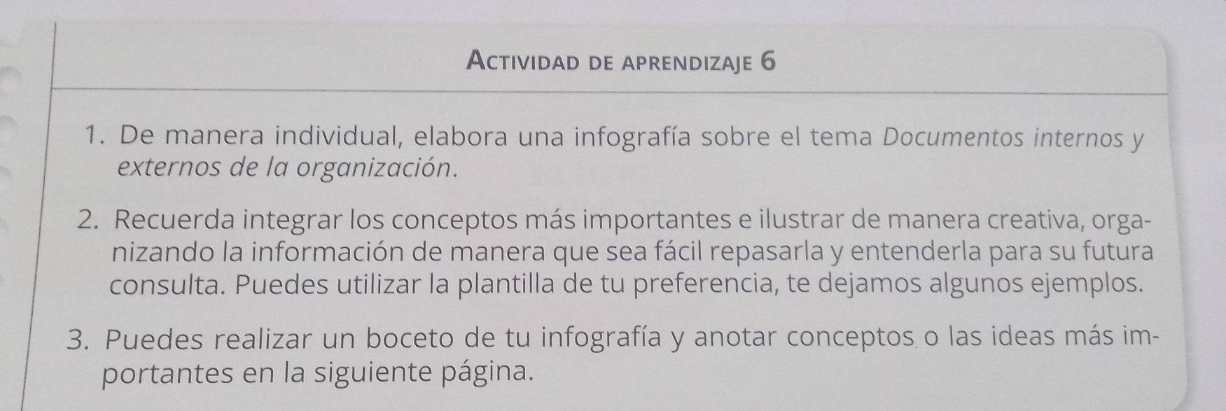 Actividad de aprendizaje 6 
1. De manera individual, elabora una infografía sobre el tema Documentos internos y 
externos de la organización. 
2. Recuerda integrar los conceptos más importantes e ilustrar de manera creativa, orga- 
nizando la información de manera que sea fácil repasarla y entenderla para su futura 
consulta. Puedes utilizar la plantilla de tu preferencia, te dejamos algunos ejemplos. 
3. Puedes realizar un boceto de tu infografía y anotar conceptos o las ideas más im- 
portantes en la siguiente página.