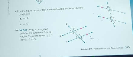 m∠ 4=118°. Find each angle measure. Justify 
46. In the figure, each step. 
a. m∠ 8
b. m∠ 7
47. PROOF Write a paragraph 
proof of the Alternate Exterior 
Angles Theorem. Given: qparallel r
Prove ∠ 1equiv ∠ 7
Lessom 3:7 + Parallel Lines and Transversals 213