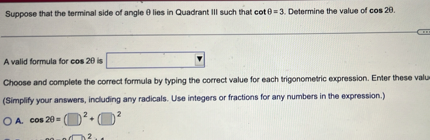 Suppose that the terminal side of angle θlies in Quadrant III such that cot θ =3. Determine the value of cos 2θ. 
A valid formula for cos 2θ is □ 
Choose and complete the correct formula by typing the correct value for each trigonometric expression. Enter these valu
(Simplify your answers, including any radicals. Use integers or fractions for any numbers in the expression.)
A. cos 2θ =(□ )^2+(□ )^2
2