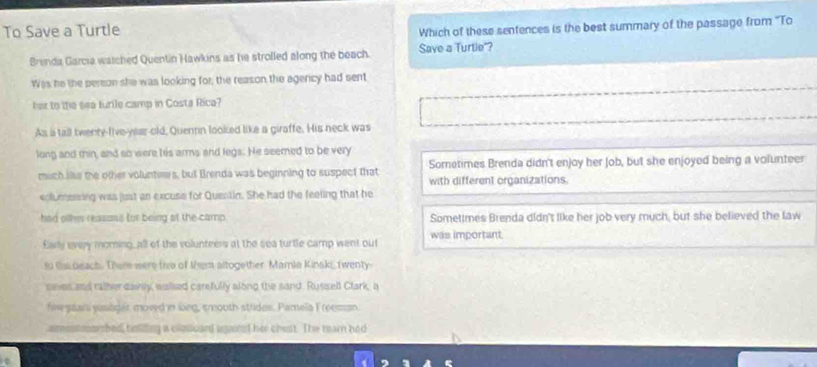 To Save a Turtle
Which of these senfences is the best summary of the passage from ''To
Brenda Garcia watched Quentin Hawkins as he strolled along the beach. Save a Turtie"?
Was he the pereon she was looking for; the reason the agericy had sent
her to the sea turile camp in Costa Rica?
As a tall twenty-Iive-year-old, Quennn looked like a giraffe. His neck was
long and thin, and so were his arms and legs. He seemed to be very
Sometimes Brenda didn't enjoy her Job, but she enjoyed being a volunteer
much lse the other voluntews, but Brenda was beginning to suspect that with different organizations.
columeering was just an excuse for Quentin. She had the feeling that he
had olkes reasoss for being at the camp Sometimes Brenda didn't like her job very much, but she believed the law
Early every morning, all of the volunteers at the sea turtle camp went out was important
to ts beach. There were the of them altogether Mamie Kinski, twenty
sees and rather dainly, wallsed carefully along the sand. Russell Ctark, a
fow san youlder moved in long, smooth strides. Pamela Freeman
aimmsmorshed, holidtng a clpscand against her chest. The tearn had