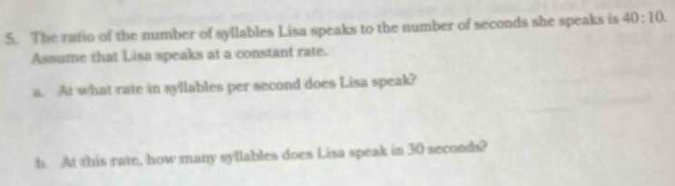 The ratio of the number of syllables Lisa speaks to the number of seconds she speaks is 40:10. 
Assume that Lisa speaks at a constant rate. 
a. At what rate in syllables per second does Lisa speak? 
h. At this rate, how many syllables does Lisa speak in 30 seconds?