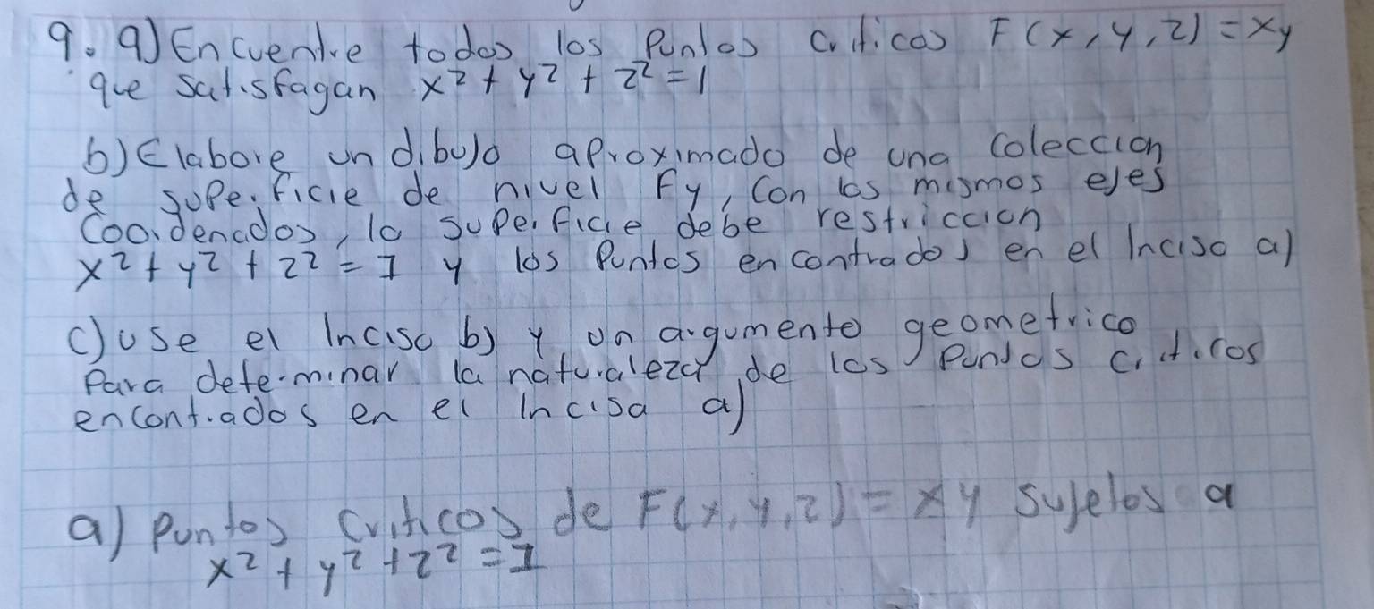 Encvenive to doo l0s Pn(o) cv.c) F(x,y,z)=xy
gue sat sfagan x^2+y^2+z^2=1
b)Elabove ondbulo aproximado de una coleccioh 
de sope. ficle de nivel fy, Con ls mosmos eyes 
Coodenados, t0 Supe, ficle debe restriccion
x^2+y^2+2^2=7 y los Puntcs encontrados en e Inciso a) 
c)ose. e Incsc b) t, on agumento geomefrice 
Para defeminar la natualeza de lcs Pundos c. ct.cos 
encontados en el incisa a 
a) puntos (vitco) de F(x,y,z)=xy syfelos a
x^2+y^2+2^2=1