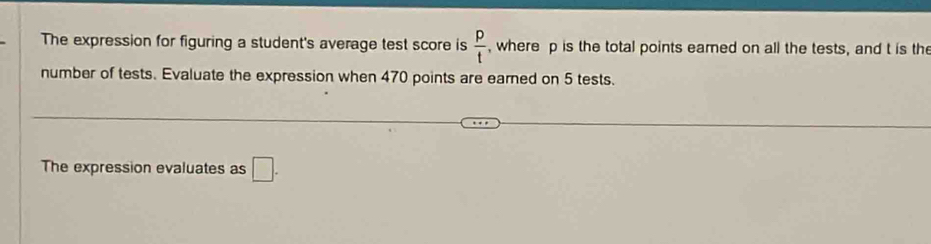 The expression for figuring a student's average test score is  p/t  , where p is the total points eamed on all the tests, and t is the 
number of tests. Evaluate the expression when 470 points are earned on 5 tests. 
The expression evaluates as □.