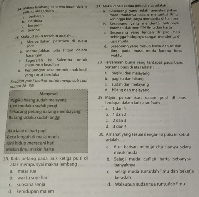 Makna lambang kata pita hitam dalam 27. Maksud bait kedua puisi di atas adalah.
puisi di atas adalah . a. Sescorang yang telah menyla nyiakan
a berharap masa mudanya dalam menuntut ilmu
b. berduka sehingga hidupnya menderita di hari tua
c. bersedih
b. Seseorang yang menderita hidupnya
d. berdoa karena tidak memiliki ilmu dan harta
25. Maksud puisi tersebut adalah Seseorang yang lengah di pagi hari
sehingga hidupnya sangat menderita di
a. Menceritakan peristiwa di suatu usia muda
sore d. Seseorang yang miskin harta dan miskin
b Menunjukkan pita hitam dalam ilmu pada masa muda karena lupa
karangan waktu
c Segeralah ke Salemba untuk 28. Persamaan bunyi yang terdapat pada baris
menuntut keadilan
pertama puisi di atas adalah
d. Perjuangan sekelompok anak kecil a pagiku dan melayang
yang turut berduka
Bacalah puisi berikut untuk menjawab soal b pagiku dan hilang
nomor 26-30!
c. sudah dan melayang
d hilang dan melayang
Menyesal
29. Majas personifikasi dalam puísi di atas
Pagīku hilang sudah melayang terdapat dalam larik atau baris
Hari mudaku sudah pergi a. 1 dan 4
Sekarang petang datang membayang b. 1 dan 2
Batang usiaku sudah tinggi c 2 dan 3
d 3 dan 4
Aku lalai di hari pagi
30. Amanat yang sesuai dengan isi puisi tersebut
Beta lengah di masa muda adalah ....
Kini hidup meracuni hati
Miskin ilmu miskin harta a. Atur barisan menuju cita-citanya selagi
masih muda
26. Kata petang pada larik ketiga puisi di b. Selagi muda carilah harta sebanyak-
atas mempunyai makna lambang .... banyaknya
a masa tua c. Selagi muda tuntutlah ilmu dan bekerja
b. waktu sore hari keraslah
c. suasana senja d. Walaupun sudah tua tuntutlah ilmu
d. kehidupan malam