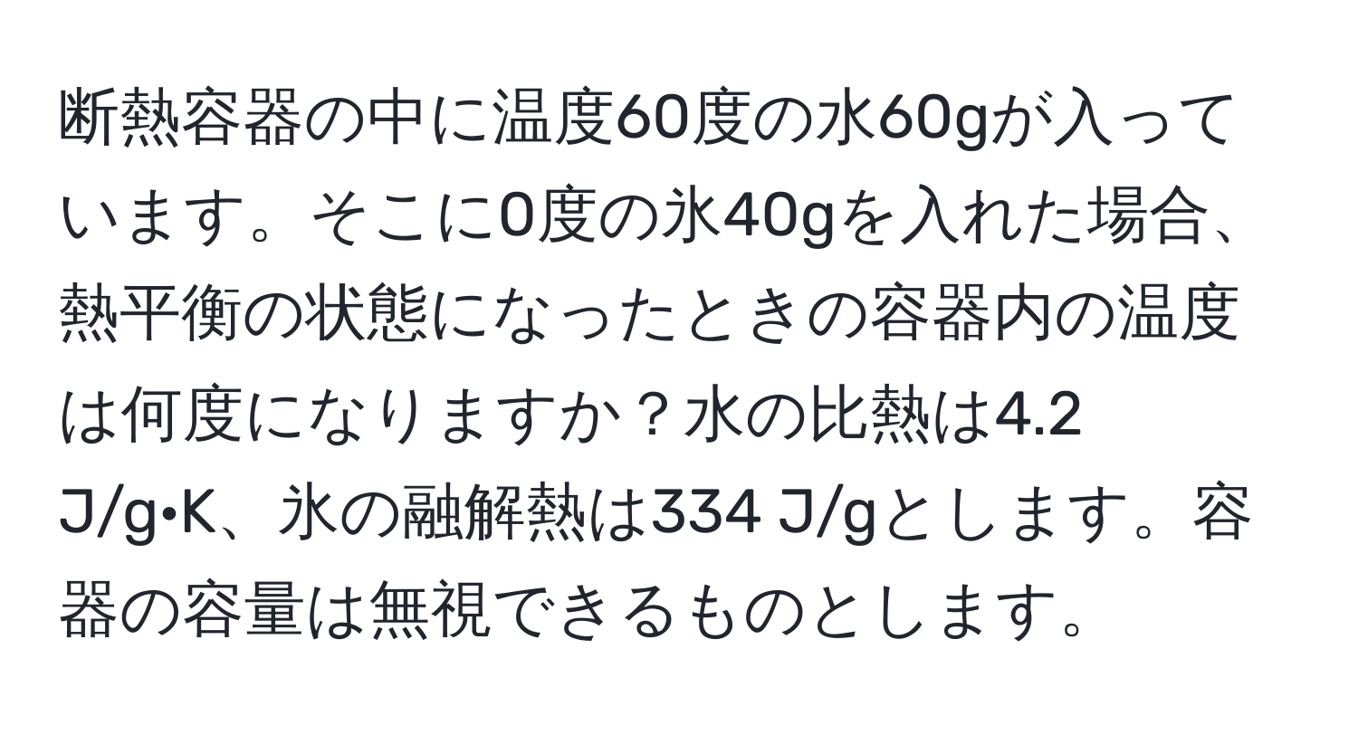 断熱容器の中に温度60度の水60gが入っています。そこに0度の氷40gを入れた場合、熱平衡の状態になったときの容器内の温度は何度になりますか？水の比熱は4.2 J/g·K、氷の融解熱は334 J/gとします。容器の容量は無視できるものとします。