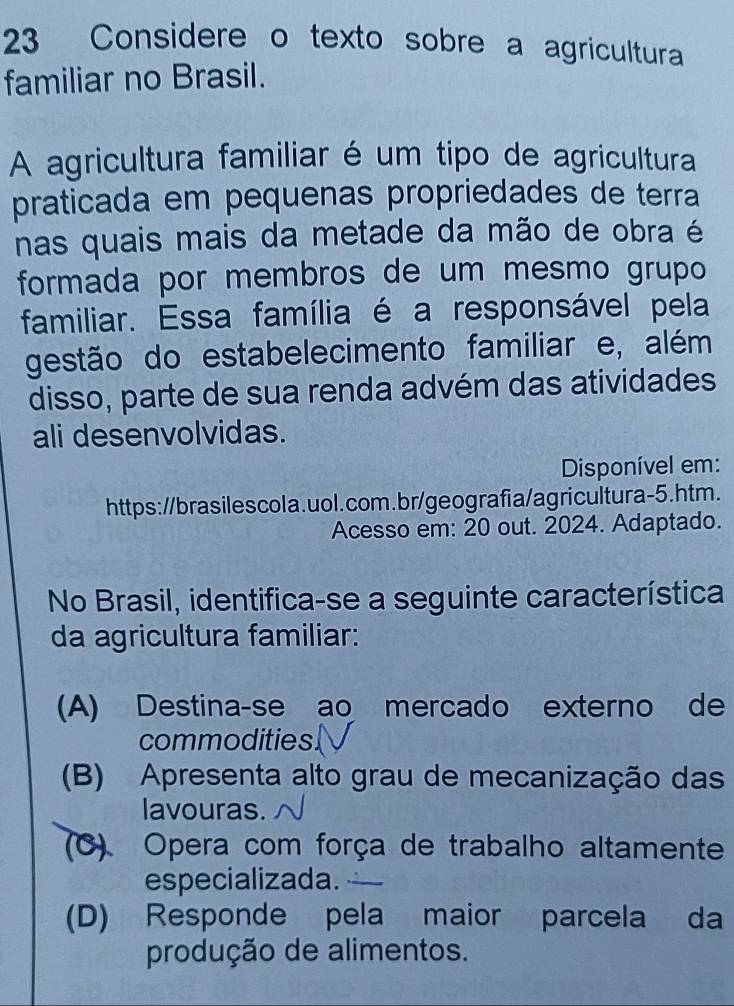 Considere o texto sobre a agricultura
familiar no Brasil.
A agricultura familiar é um tipo de agricultura
praticada em pequenas propriedades de terra
nas quais mais da metade da mão de obra é
formada por membros de um mesmo grupo
familiar. Essa família é a responsável pela
gestão do estabelecimento familiar e, além
disso, parte de sua renda advém das atividades
ali desenvolvidas.
Disponível em:
https://brasilescola.uol.com.br/geografia/agricultura-5.htm.
Acesso em: 20 out. 2024. Adaptado.
No Brasil, identifica-se a seguinte característica
da agricultura familiar:
(A) Destina-se ao mercado externo de
commodities
(B) Apresenta alto grau de mecanização das
lavouras.
(C). Opera com força de trabalho altamente
especializada.
(D) Responde pela maior parcela da
produção de alimentos.