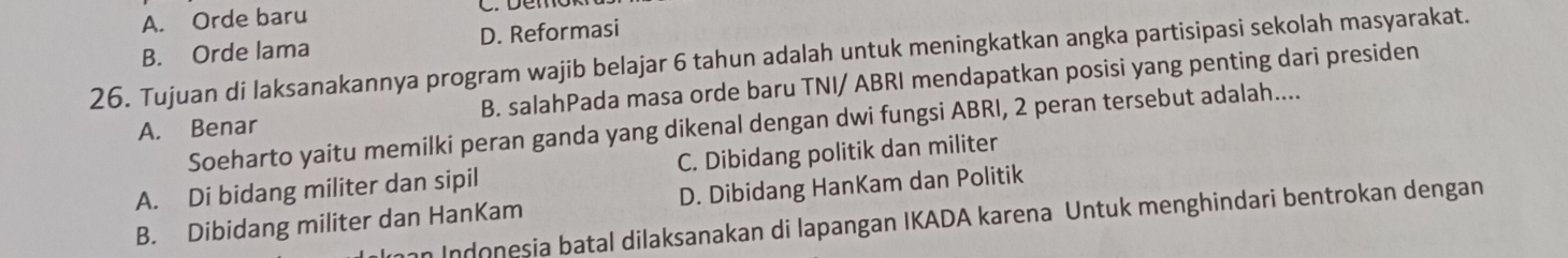 A. Orde baru
B. Orde lama D. Reformasi
26. Tujuan di laksanakannya program wajib belajar 6 tahun adalah untuk meningkatkan angka partisipasi sekolah masyarakat.
A. Benar B. salahPada masa orde baru TNI/ ABRI mendapatkan posisi yang penting dari presiden
Soeharto yaitu memilki peran ganda yang dikenal dengan dwi fungsi ABRI, 2 peran tersebut adalah....
A. Di bidang militer dan sipil C. Dibidang politik dan militer
D. Dibidang HanKam dan Politik
B. Dibidang militer dan HanKam an Indonesia batal dilaksanakan di lapangan IKADA karena Untuk menghindari bentrokan dengan