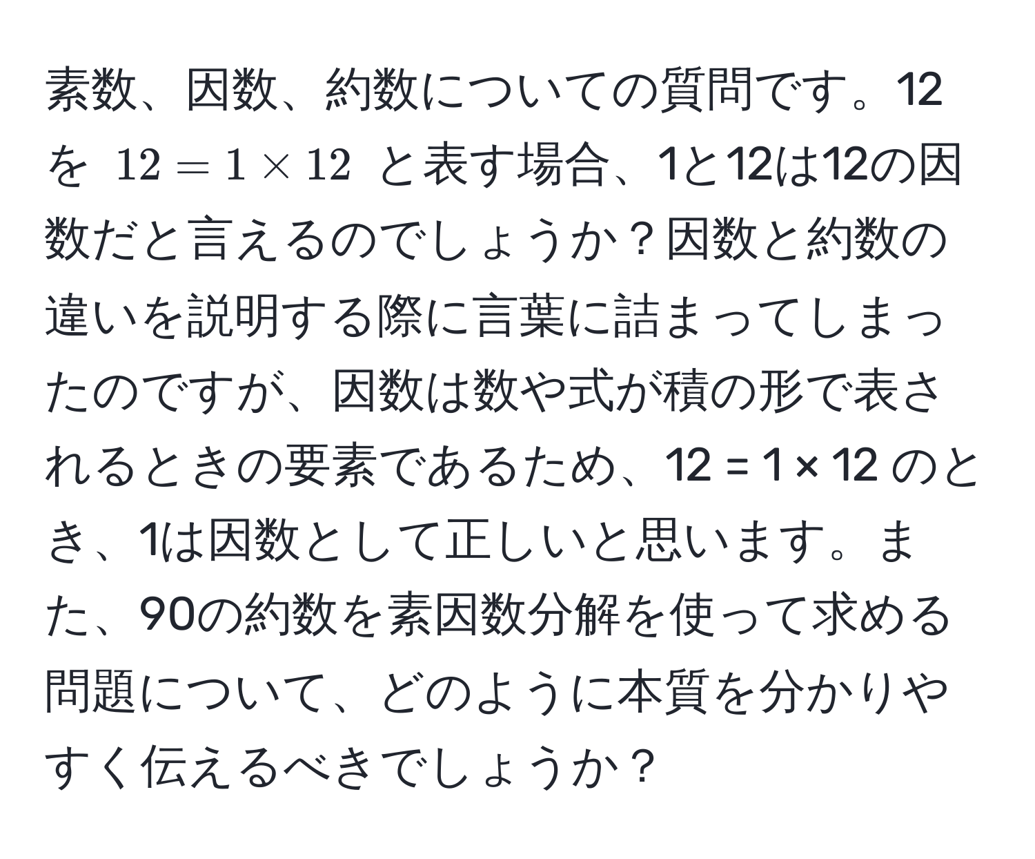 素数、因数、約数についての質問です。12を (12 = 1 * 12) と表す場合、1と12は12の因数だと言えるのでしょうか？因数と約数の違いを説明する際に言葉に詰まってしまったのですが、因数は数や式が積の形で表されるときの要素であるため、12 = 1 × 12 のとき、1は因数として正しいと思います。また、90の約数を素因数分解を使って求める問題について、どのように本質を分かりやすく伝えるべきでしょうか？