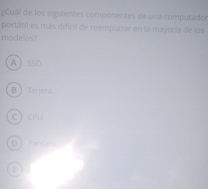 ¿Cuál de los siguientes componentes de una computador
portátil es más difícil de reemplazar en la mayoría de los
modelos?
ASSD.
BTarjeta.
CCPU.
D Pantalla.
E