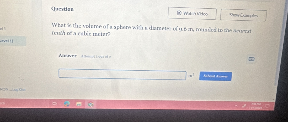 Question Watch Video Show Examples 
What is the volume of a sphere with a diameter of 9.6 m, rounded to the nearest 
el1 tenth of a cubic meter? 
Level 1) 
Answer Attempt 1 out of 2
m^3 Submit Answer 
RON ..Log Out