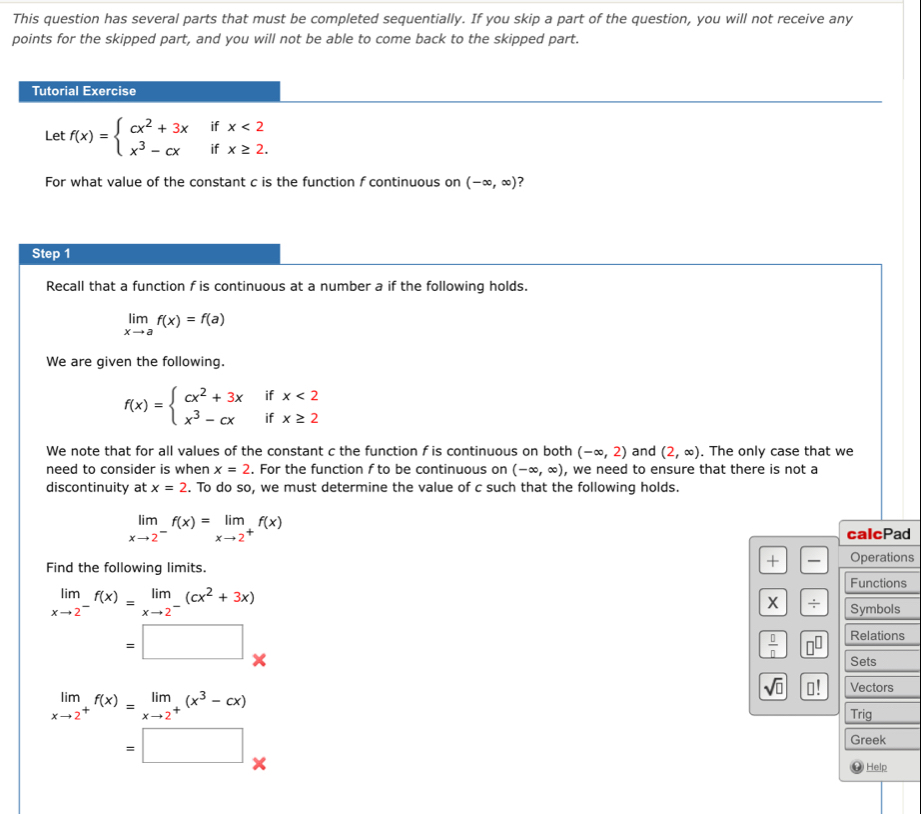 This question has several parts that must be completed sequentially. If you skip a part of the question, you will not receive any
points for the skipped part, and you will not be able to come back to the skipped part.
Tutorial Exercise
Let f(x)=beginarrayl cx^2+3xifx<2 x^3-cxifx≥ 2.endarray.
For what value of the constant c is the function f continuous on (-∈fty ,∈fty ) ?
Step 1
Recall that a function f is continuous at a number a if the following holds.
limlimits _xto af(x)=f(a)
We are given the following.
f(x)=beginarrayl cx^2+3xifx<2 x^3-cxifx≥ 2endarray.
We note that for all values of the constant c the function f is continuous on both (-∈fty ,2) and (2,∈fty ). The only case that we
need to consider is when x=2. For the function f to be continuous on (-∈fty ,∈fty ) , we need to ensure that there is not a
discontinuity at x=2. To do so, we must determine the value of c such that the following holds.
limlimits _xto 2^-f(x)=limlimits _xto 2^+f(x)
calcPad
Find the following limits.
+  Operations
Functions
limlimits _xto 2^-f(x)=limlimits _xto 2^-(cx^2+3x)
X / Symbols
□  =□ *
 □ /□   □^(□) Relations
Sets
sqrt(□ ) □ ! Vectors
limlimits _xto 2^+f(x)=limlimits _xto 2^+(x^3-cx)
Trig
=□ .
Greek
@ Help