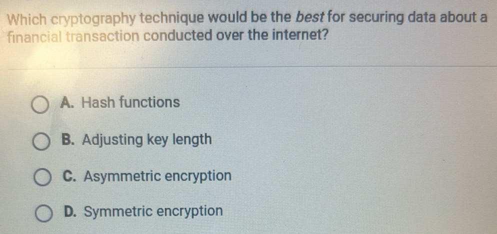 Which cryptography technique would be the best for securing data about a
financial transaction conducted over the internet?
A. Hash functions
B. Adjusting key length
C. Asymmetric encryption
D. Symmetric encryption