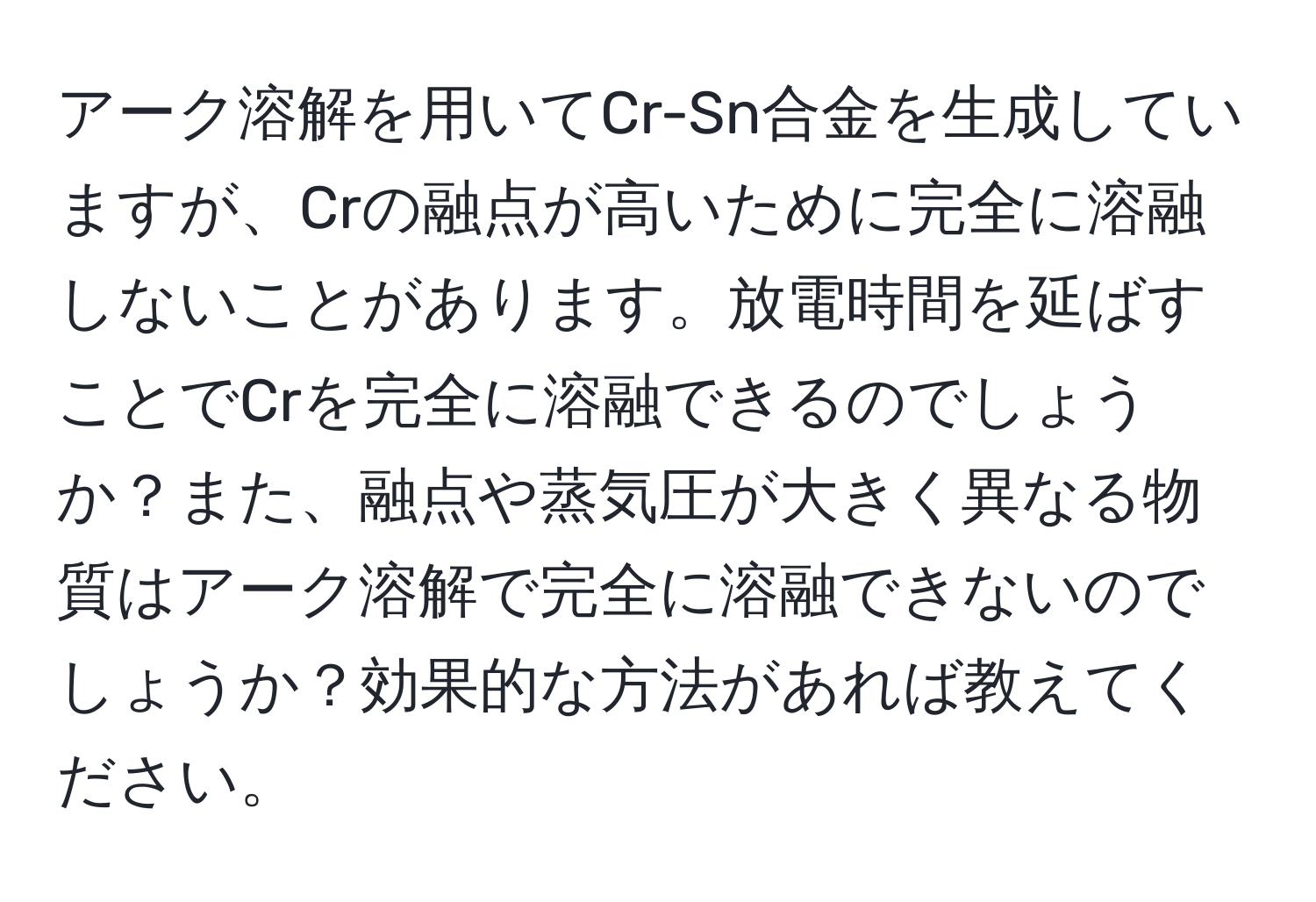 アーク溶解を用いてCr-Sn合金を生成していますが、Crの融点が高いために完全に溶融しないことがあります。放電時間を延ばすことでCrを完全に溶融できるのでしょうか？また、融点や蒸気圧が大きく異なる物質はアーク溶解で完全に溶融できないのでしょうか？効果的な方法があれば教えてください。