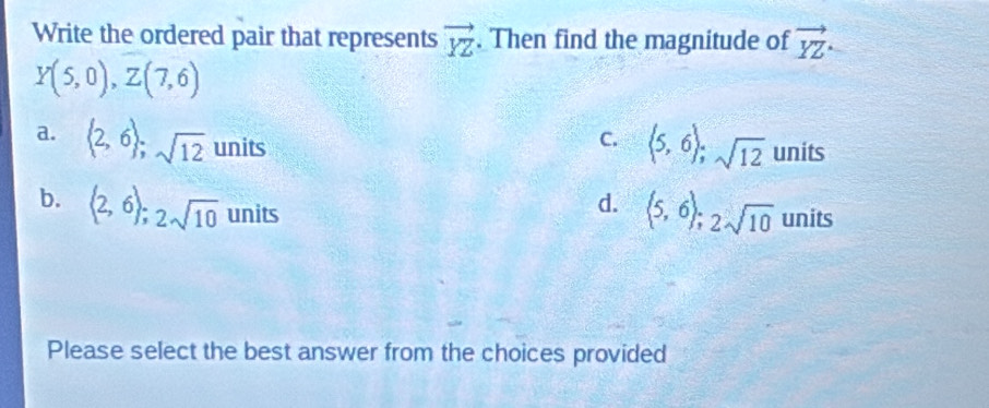 Write the ordered pair that represents vector YZ. Then find the magnitude of vector YZ
Y(5,0), Z(7,6)
a. (2,6); sqrt(12) _  nits
C. (5,6); sqrt(12) units
b. langle 2,6rangle; 2sqrt(10) units
d.  5,6);2sqrt(10) l nits
Please select the best answer from the choices provided