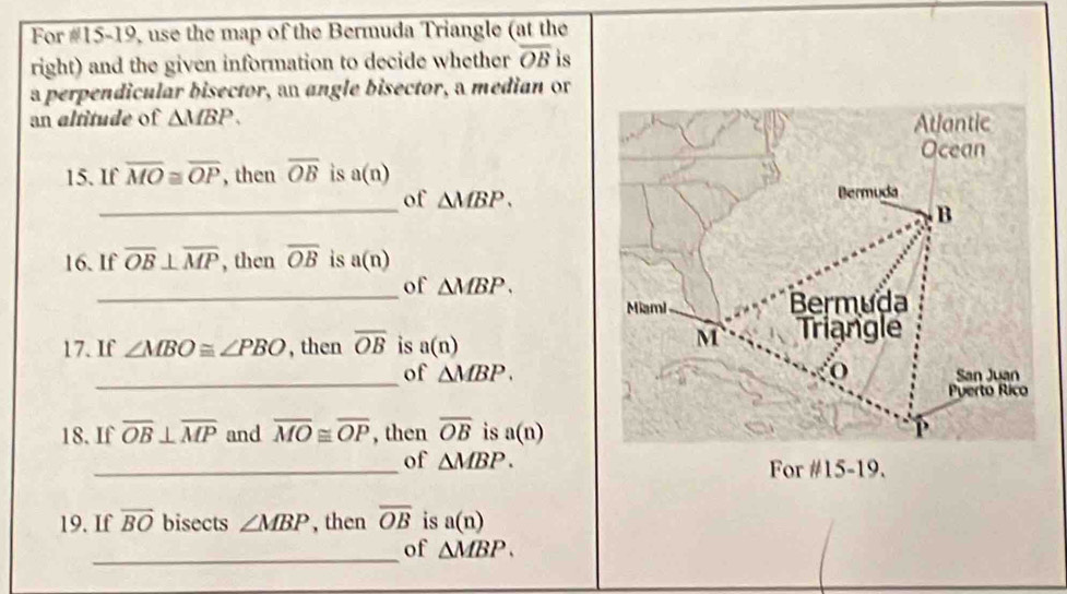 For #15-19, use the map of the Bermuda Triangle (at the 
right) and the given information to decide whether overline OB is 
a perpendicular bisector, an angle bisector, a median or 
an altitude of △ MBP. 
15. If overline MO≌ overline OP , then overline OB is a(n)
_ 
of △ MBP. 
16. If overline OB⊥ overline MP , then overline OB is a(n)
of △ MBP. 
_ 
17. If ∠ MBO≌ ∠ PBO , then overline OB is a(n)
_ 
of △ MBP. 
18. If overline OB⊥ overline MP and overline MO≌ overline OP , then overline OB is a(n)
_ 
of △ MBP. 
For #15-19. 
19. If overline BO bisects ∠ MBP , then overline OB is a(n)
_ 
of △ MBP.