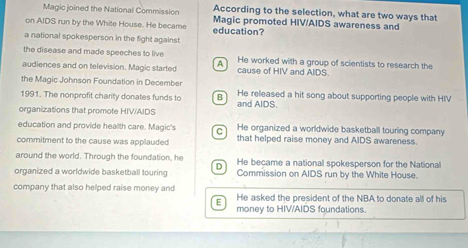 Magic joined the National Commission According to the selection, what are two ways that
Magic promoted HIV/AIDS awareness and
on AIDS run by the White House. He became education?
a national spokesperson in the fight against
the disease and made speeches to live He worked with a group of scientists to research the
audiences and on television. Magic started A cause of HIV and AIDS.
the Magic Johnson Foundation in December
1991. The nonprofit charity donates funds to B He released a hit song about supporting people with HIV
and AIDS.
organizations that promote HIV/AIDS
education and provide health care. Magic's C He organized a worldwide basketball touring company
commitment to the cause was applauded
that helped raise money and AIDS awareness.
around the world. Through the foundation, he He became a national spokesperson for the National
D
organized a worldwide basketball touring Commission on AIDS run by the White House.
company that also helped raise money and
E He asked the president of the NBA to donate all of his
money to HIV/AIDS foundations.