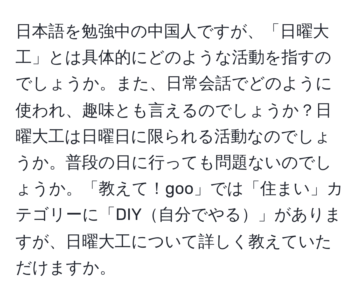 日本語を勉強中の中国人ですが、「日曜大工」とは具体的にどのような活動を指すのでしょうか。また、日常会話でどのように使われ、趣味とも言えるのでしょうか？日曜大工は日曜日に限られる活動なのでしょうか。普段の日に行っても問題ないのでしょうか。「教えて！goo」では「住まい」カテゴリーに「DIY自分でやる」がありますが、日曜大工について詳しく教えていただけますか。