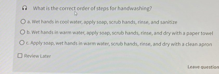 What is the correct order of steps for handwashing?
a. Wet hands in cool water, apply soap, scrub hands, rinse, and sanitize
b. Wet hands in warm water, apply soap, scrub hands, rinse, and dry with a paper towel
c. Apply soap, wet hands in warm water, scrub hands, rinse, and dry with a clean apron
Review Later
Leave question