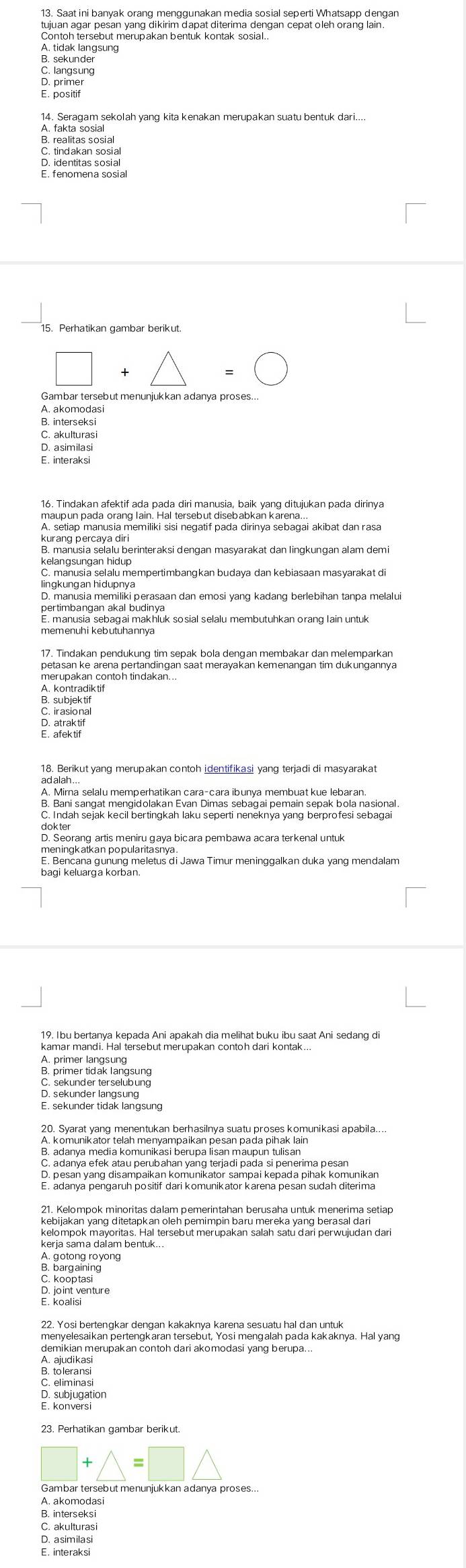 Saat ini banyak orang menggunakan media sosial seperti Whatsapp dengan
tujuan agar pesan yang dikirim dapat diterima dengan cepat oleh orang lain.
Contoh tersebut merupakan bentuk kontak sosial.
A. tidak langsung
B. sekunder
C. langsung
D. primer
E. positif
C. tindakan sosial
E. fenomena sosial
15. Perhatikan gambar berikut.
□ +△ = (
Gambar tersebut menunjukkan adanya proses...
A. akomodasi
B. interseksi
S: atwtureri
E. interaksi
16. Tindakan afektif ada pada diri manusia, baik yang ditujukan pada dirinya
A. setiap manusia memiliki sisi negatif pada dirinya sebagai akibat dan rasa
kurang percaya diri
kelangsungan hidup
lingkungan hidupnya
D. manusia memiliki perasaan dan emosi yang kadang berlebihan tanpa melalu
pertimbangan akal budinya
E. manusia sebagai makhluk sosial selalu membutuhkan orang lain untuk
memenuhi kebutuhannya
petasan ke arena pertandingan saat merayakan kemenangan tim dukungannya
A. kontradiktif
B. subjek ti
D. atrak tif
ad alah ...
A. Mirna selalu memperhatikan cara-cara ibunya membuat kue lebaran.
B. Bani sangat mengidolakan Evan Dimas sebagai pemain sepak bola nasional.
C. Indah sejak kecil bertingkah laku seperti neneknya yang berprofesi sebagai
D. Seorang artis meniru gaya bicara pembawa acara terkenal untuk
meningkatkan populagians di Jawa Timur meninggalkan duka yang mendalam
19. Ibu bertanya kepada Ani apakah dia melihat buku ibu saat Ani sedang di
kamar mandi. Hal tersebut merupakan contoh dari kontak
A. primer langsung
C. sekunder terselubung
D. sekunder langsung
A. Komunik ator telanmenyampakan pesan pa đa pinak amunikasi apabila....
B. adanya media komunikasi berupa lisan maupun tulisan
E. adanya pengaruh positif dari komunikator karena pesan sudah diterima
kebijakan yang ditetapkan oleh pemimpin baru mereka yang berasal dari
kelompok mayoritas. Hal tersebut merupakan salah satu dari perwujudan dari
kerja sama dalam bentuk...
A. gotong royong
B. Þargaining
D. joint venture
menvelesaikan Bertengkaran tersebut, Yosl mengaian pa da Kakaknya. Hal yang
demikian merupakan contoh dari akomodasi yang berupa...
A. ajudikas
23. Perhatikan gambar berikut.
△ =□ △
A. akomodasi
B. interseksi
C. akulturasi
D. asimilas
E, interaksi