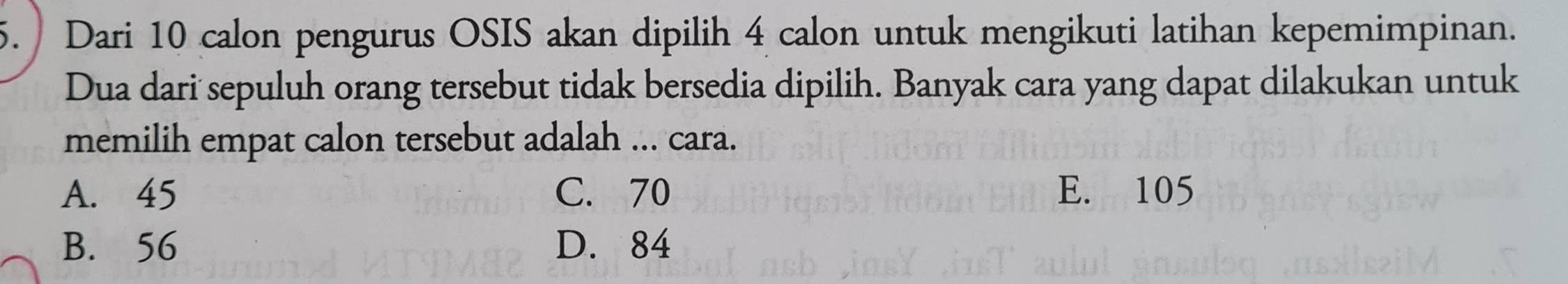 Dari 10 calon pengurus OSIS akan dipilih 4 calon untuk mengikuti latihan kepemimpinan.
Dua dari sepuluh orang tersebut tidak bersedia dipilih. Banyak cara yang dapat dilakukan untuk
memilih empat calon tersebut adalah ... cara.
A. 45 C. 70 E. 105
B. 56 D. 84