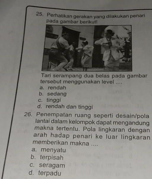 Perhatikan gerakan yang dilakukan penari
pada gambar berikut!
Tari serampang dua belas pada gambar
tersebut menggunakan level ....
a. rendah
b. sedang
c. tinggi
d. rendah dan tinggi
26. Penempatan ruang seperti desain/pola
lantai dalam kelompok dapat mengandung
makna tertentu. Pola lingkaran dengan
arah hadap penari ke luar lingkaran
memberikan makna ....
a. menyatu
b. terpisah
c. seragam
d. terpadu