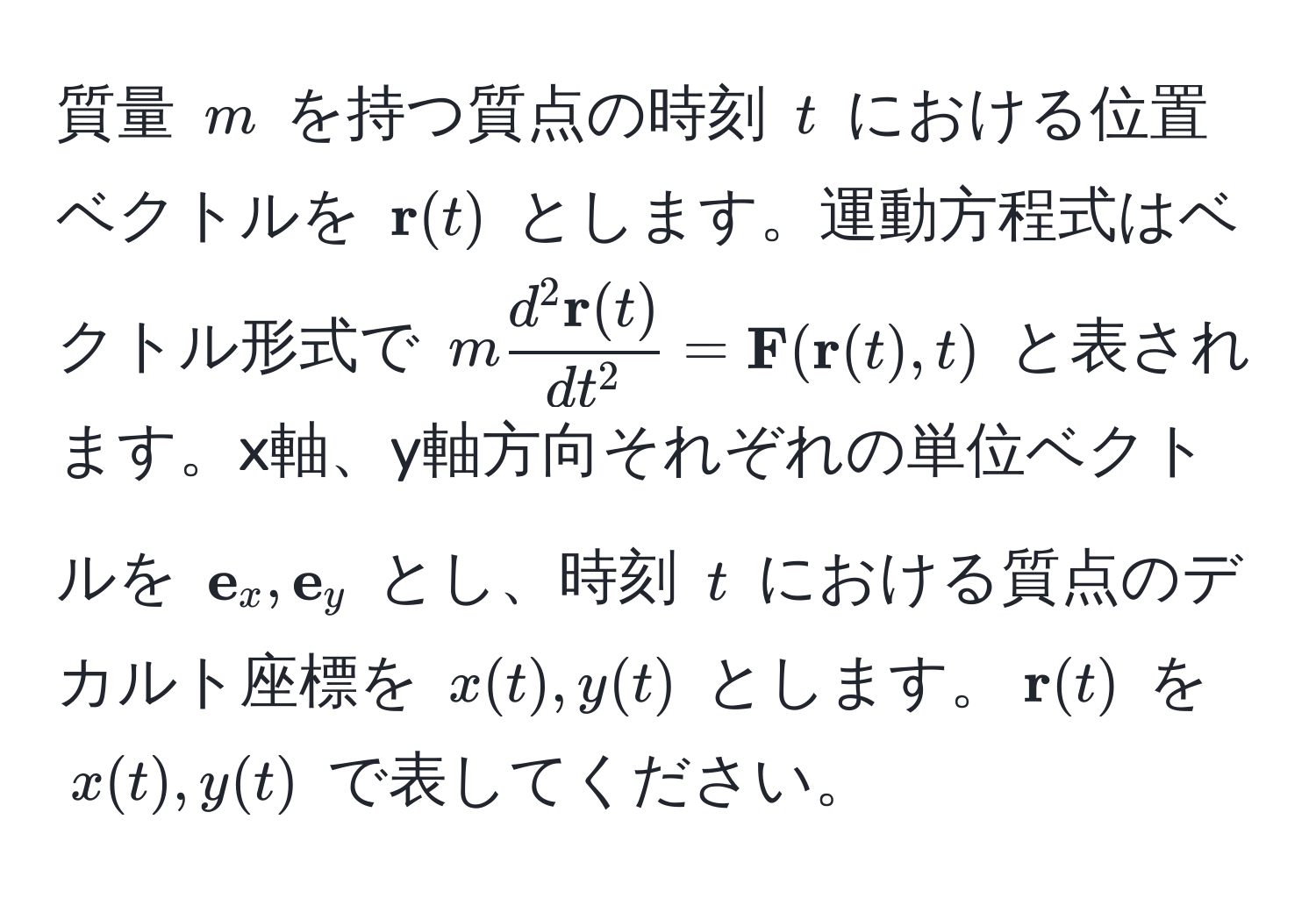 質量 ( m ) を持つ質点の時刻 ( t ) における位置ベクトルを (  r(t) ) とします。運動方程式はベクトル形式で ( m fracd^(2  r)(t)dt^2 =  F( r(t), t) ) と表されます。x軸、y軸方向それぞれの単位ベクトルを (  e_x,  e_y ) とし、時刻 ( t ) における質点のデカルト座標を ( x(t), y(t) ) とします。(  r(t) ) を ( x(t), y(t) ) で表してください。