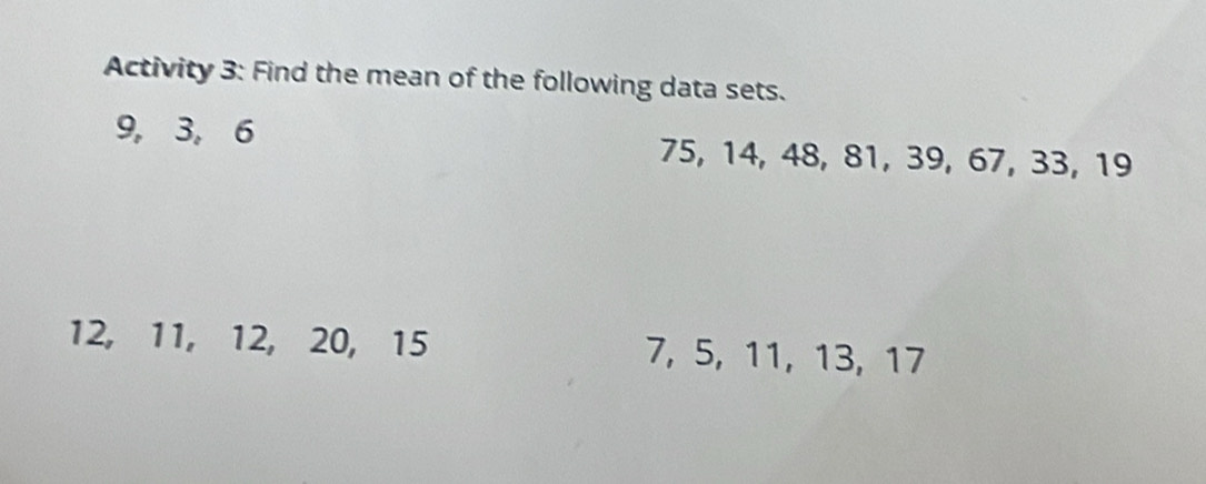 Activity 3: Find the mean of the following data sets.
9, 3, 6 75, 14, 48, 81, 39, 67, 33, 19
12, 11, 12, 20, 15 7, 5, 11, 13, 17