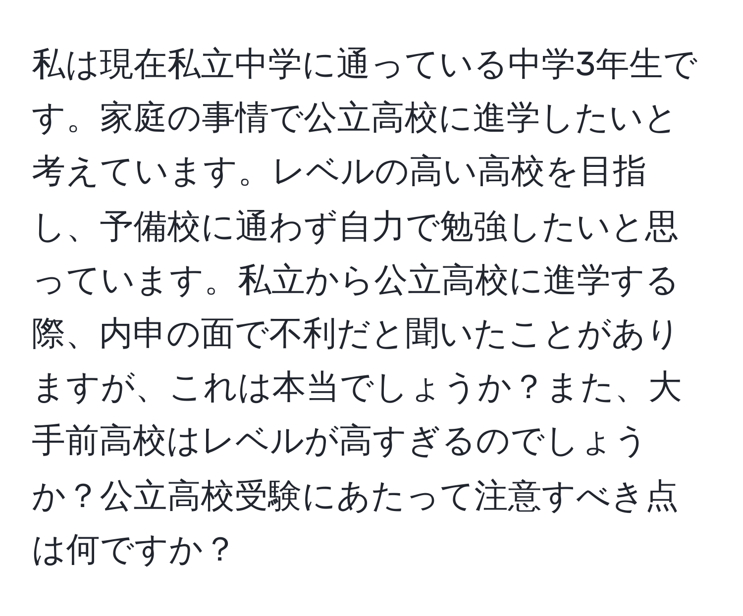 私は現在私立中学に通っている中学3年生です。家庭の事情で公立高校に進学したいと考えています。レベルの高い高校を目指し、予備校に通わず自力で勉強したいと思っています。私立から公立高校に進学する際、内申の面で不利だと聞いたことがありますが、これは本当でしょうか？また、大手前高校はレベルが高すぎるのでしょうか？公立高校受験にあたって注意すべき点は何ですか？