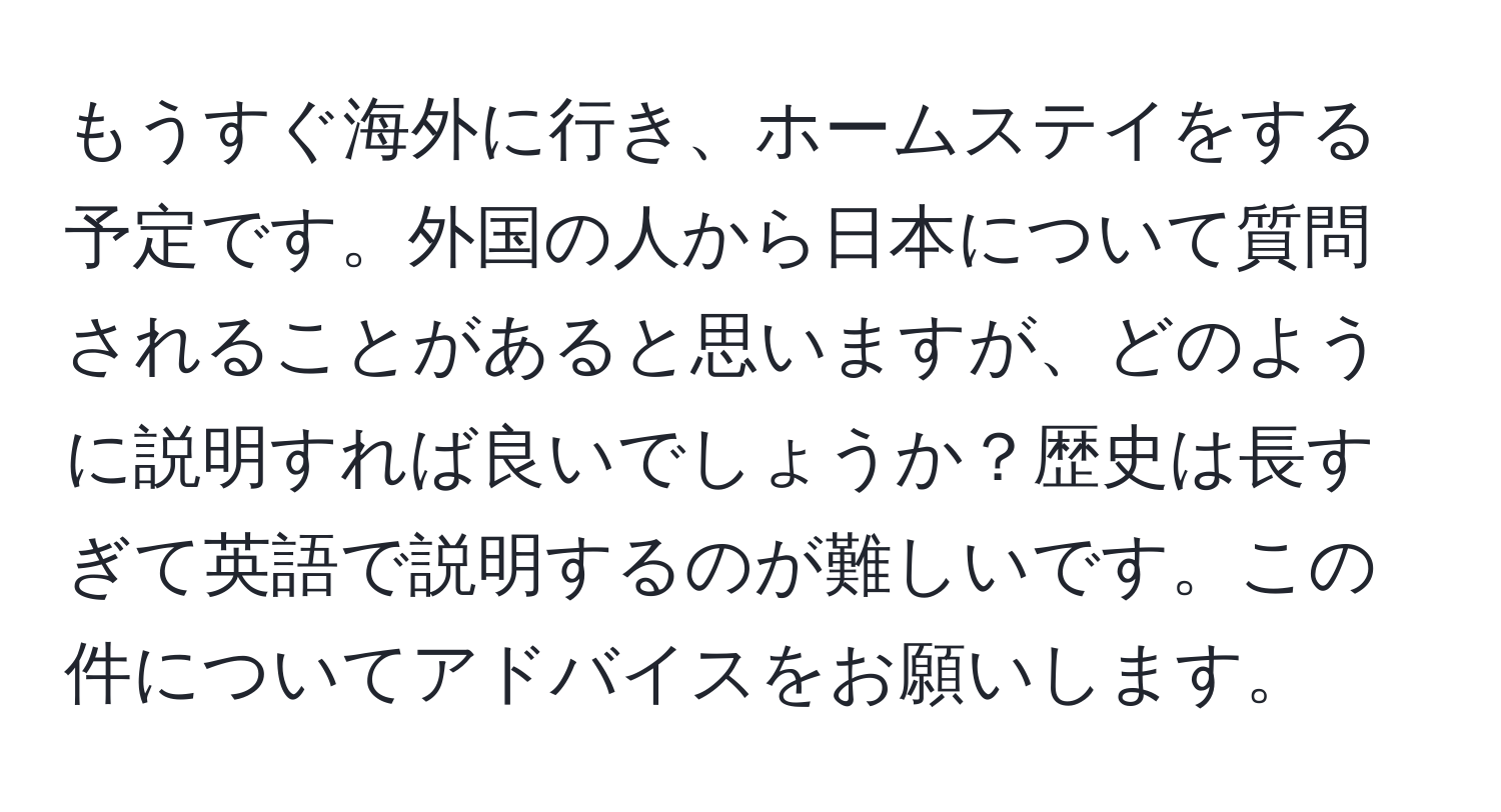 もうすぐ海外に行き、ホームステイをする予定です。外国の人から日本について質問されることがあると思いますが、どのように説明すれば良いでしょうか？歴史は長すぎて英語で説明するのが難しいです。この件についてアドバイスをお願いします。