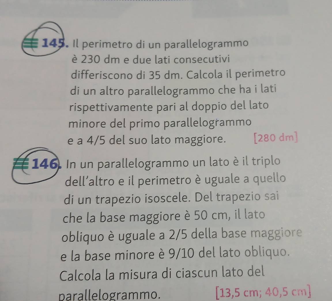 Il perimetro di un parallelogrammo 
è 230 dm e due lati consecutivi 
differiscono di 35 dm. Calcola il perimetro 
di un altro parallelogrammo che ha i lati 
rispettivamente pari al doppio del lato 
minore del primo parallelogrammo 
e a 4/5 del suo lato maggiore. [ 280 dm ] 
146. In un parallelogrammo un lato è il triplo 
dell’altro e il perimetro è uguale a quello 
di un trapezio isoscele. Del trapezio sai 
che la base maggiore è 50 cm, il lato 
obliquo è uguale a 2/5 della base maggiore 
e la base minore è 9/10 del lato obliquo. 
Calcola la misura di ciascun lato del 
parallelogrammo. [ 13,5 cm; 40,5 cm ]