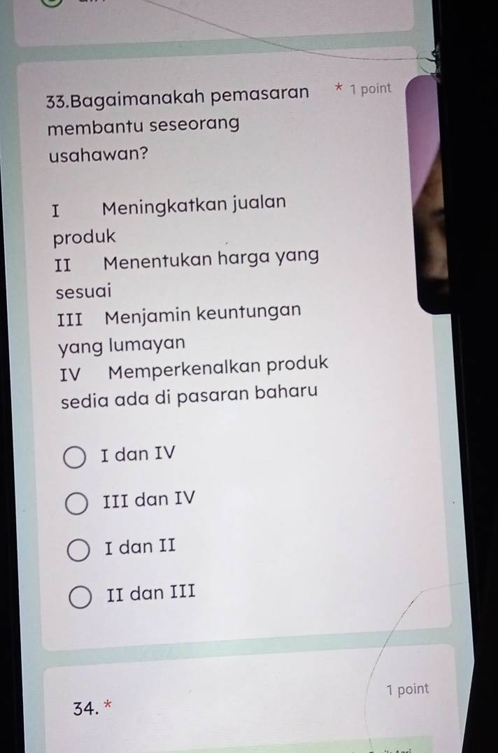 Bagaimanakah pemasaran * 1 point
membantu seseorang
usahawan?
I Meningkatkan jualan
produk
II Menentukan harga yan
sesuai
III Menjamin keuntungan
yang lumayan
IV Memperkenalkan produk
sedia ada di pasaran baharu
I dan IV
III dan IV
I dan II
II dan III
34. * 1 point