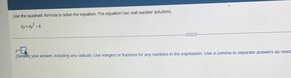 Use the quadratic formula to solve the equation. The equation has reall number splutions.
2y=4y^2-8
y=□
(Simpify you answer, including any radicals. Use integers or fractions for any numbers in the expression. Use a comma to separate answers as neec