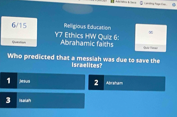 Add Mins & Secs Landing Page Exa...
6/15 Religious Education
∞
Y7 Ethics HW Quiz 6:
Question Abrahamic faiths Quiz Timer
Who predicted that a messiah was due to save the
Israelites?
1 Jesus Abraham
2
3 Isaiah