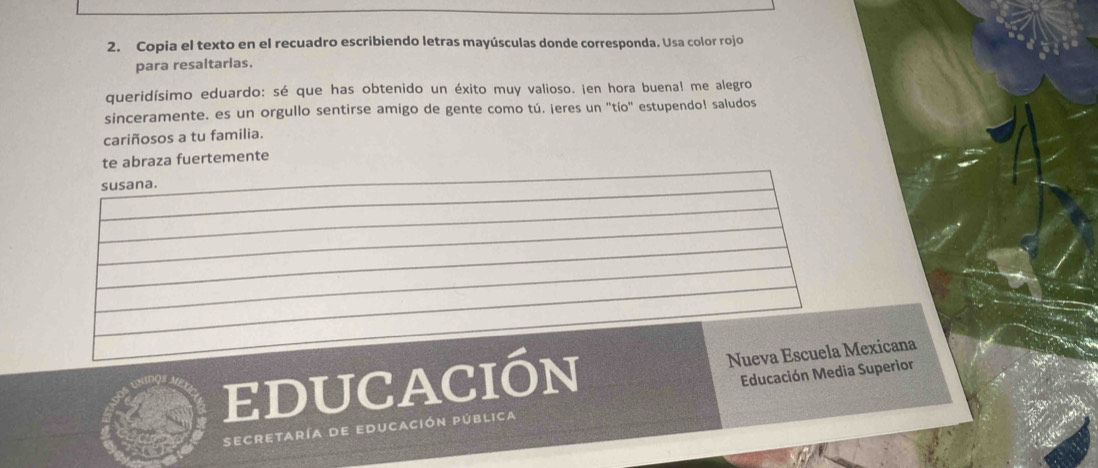 Copia el texto en el recuadro escribiendo letras mayúsculas donde corresponda. Usa color rojo 
para resaltarias. 
queridísimo eduardo: sé que has obtenido un éxito muy valioso. ¡en hora buenal me alegro 
sinceramente, es un orgullo sentirse amigo de gente como tú. ¡eres un 'tío' estupendol saludos 
cariñosos a tu familia. 
te abraza fuertemente 
susana. 
educación Nueva Escuela Mexicana 
Educación Media Superior 
secretaría de educación pública