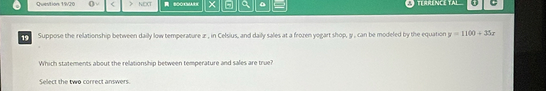 Question 19/20 < NEXT BOOKMARK Q TERRENCE TAL... o 5 
o Suppose the relationship between daily low temperature  x , in Celsius, and daily sales at a frozen yogart shop, y , can be modeled by the equation y=1100+35x
Which statements about the relationship between temperature and sales are true? 
Select the two correct answers.