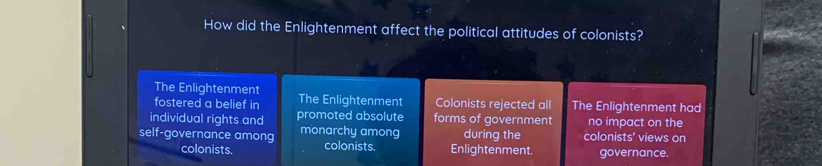 How did the Enlightenment affect the political attitudes of colonists?
The Enlightenment
fostered a belief in The Enlightenment Colonists rejected all The Enlightenment had
individual rights and promoted absolute forms of government no impact on the
self-governance among monarchy among colonists. Enlightenment. during the colonists' views on
colonists. governance.