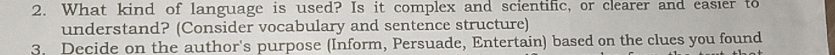 What kind of language is used? Is it complex and scientific, or clearer and easier to 
understand? (Consider vocabulary and sentence structure) 
3. Decide on the author's purpose (Inform, Persuade, Entertain) based on the clues you found