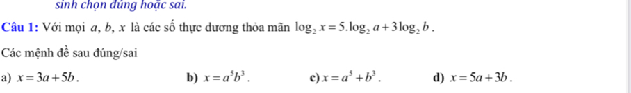 sinh chọn đúng hoặc sai.
Câu 1: Với mọi a, b, x là các số thực dương thỏa mãn log _2x=5.log _2a+3log _2b. 
Các mệnh đề sau đúng/sai
a) x=3a+5b. b) x=a^5b^3. c) x=a^5+b^3. d) x=5a+3b.