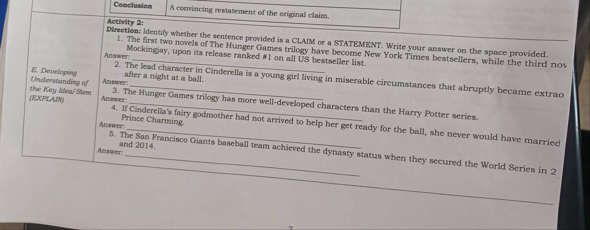 Conclusion A convincing restatement of the original claim. 
Activity 2: 
Direction: Identify whether the sentence provided is a CLAIM or a STATEMENT. Write your answer on the space provided. 
1. The first two novels of The Hunger Games trilogy have become New York Times bestsellers, while the third nov 
Answer: 
Mockingjay, upon its release ranked # 1 on all US bestseller list. 
E. Developing after a night at a ball. 
2. The lead character in Cinderella is a young girl living in miserable circumstances that abruptly became extrao 
Understanding of Answer: 
(EXPLAIN) 
Answer: 
the Key Idea/Stem 3. The Hunger Games trilogy has more well-developed characters than the Harry Potter series. 
Prince Charming. 
4. If Cinderella’s fairy godmother had not arrived to help her get ready for the ball, she never would have married 
Answer: 
and 2014. 
Answer: 
5. The San Francisco Giants baseball team achieved the dynasty status when they secured the World Series in 2