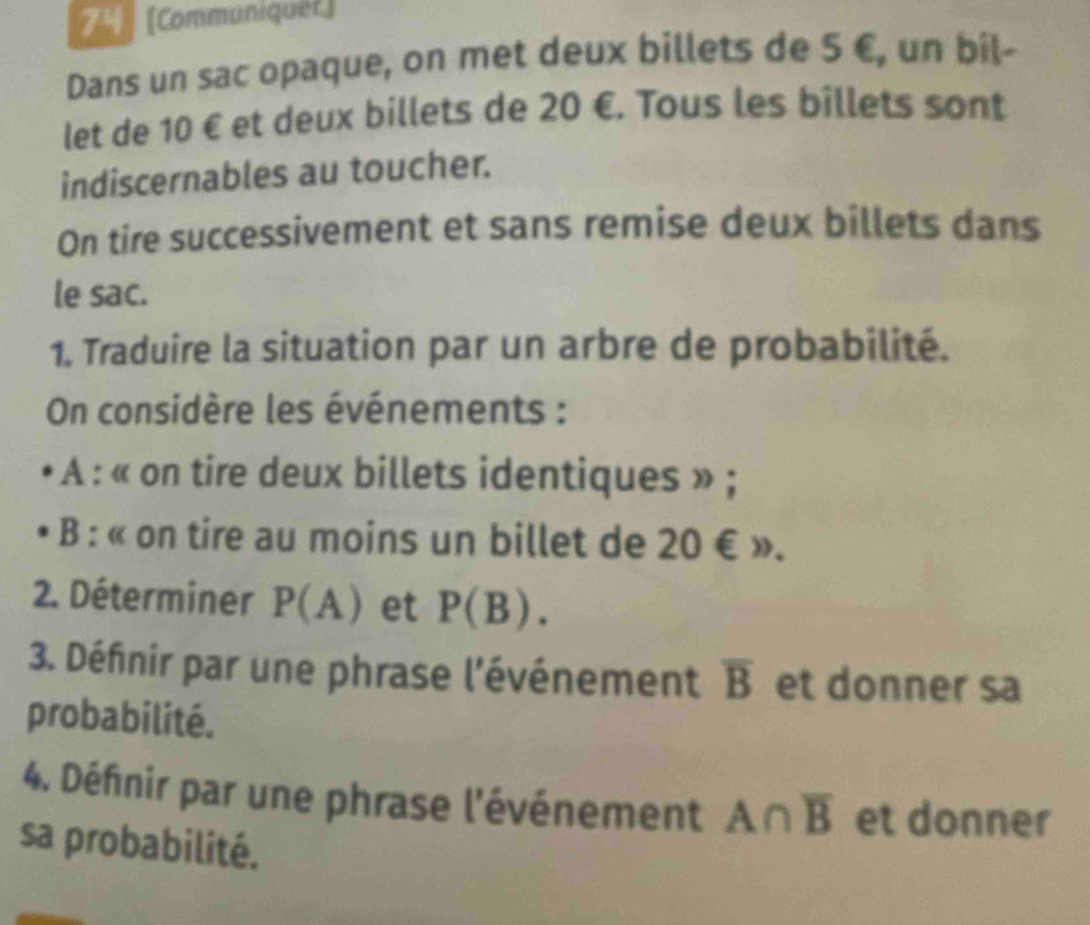 7 [Communiquer] 
Dans un sac opaque, on met deux billets de 5 €, un bil- 
let de 10 € et deux billets de 20 €. Tous les billets sont 
indiscernables au toucher. 
On tire successivement et sans remise deux billets dans 
le sac. 
1. Traduire la situation par un arbre de probabilité. 
On considère les événements : 
A : « on tire deux billets identiques » ; 
B : « on tire au moins un billet de 20 € ». 
2. Déterminer P(A) et P(B). 
3. Défnir par une phrase l'événement overline B et donner sa 
probabilité. 
4. Définir par une phrase l'événement A∩ overline B et donner 
sa probabilité.