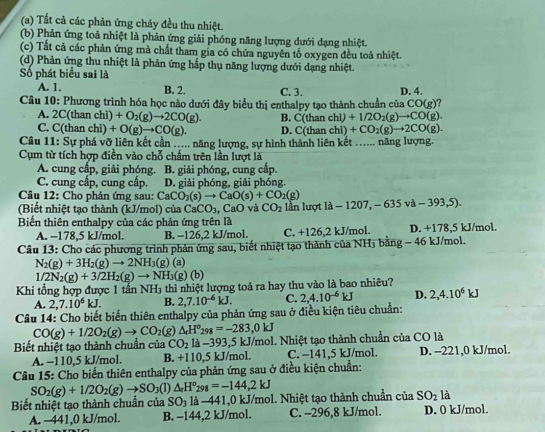 (a) Tất cả các phản ứng cháy đều thu nhiệt.
(b) Phản ứng toả nhiệt là phản ứng giải phóng năng lượng dưới dạng nhiệt.
(c) Tất cả các phản ứng mà chất tham gia có chứa nguyên tố oxygen đều toả nhiệt.
(d) Phản ứng thu nhiệt là phản ứng hấp thụ năng lượng dưới dạng nhiệt.
Số phát biểu sai là
A. 1. B. 2. C. 3. D. 4.
Câu 10: Phương trình hóa học nào dưới đây biểu thị enthalpy tạo thành chuẩn của CO(g) 2
A. 2C(than chì) +O_2(g)to 2CO(g). C(t han chì) +1/2O_2(g)to CO(g).
B.
C. C(than chì) +O(g)to CO(g). D. C( than chì) +CO_2(g)to 2CO(g).
Câu 11: Sự phá vỡ liên kết cần ..... năng lượng, sự hình thành liên kết : .... năng lượng.
Cụm từ tích hợp điền vào chỗ chấm trên lần lượt là
A. cung cấp, giải phóng. B. giải phóng, cung cấp.
C. cung cấp, cung cấp. D. giải phóng, giải phóng.
Câu 12: Cho phản ứng sau: CaCO_3(s)to CaO(s)+CO_2(g)
Biết nhiệt tạo thành (kJ/mol) ở cua CaCO_3 CaO và CO_2 lần lượt la-1207 , - 635va-393,5).
Biến thiên enthalpy của các phản ứng trên là
A. -178,5 kJ/mol. B. -126,2 kJ/mol. C. +126,2 kJ/mol. D. +178,5 kJ/mol.
Câu 13: Cho các phương trình phản ứng sau, biết nhiệt tạo thành của 1 NH_3 bằng - 46 kJ/mol.
N_2(g)+3H_2(g)to 2NH_3(g)(a)
1/2N_2(g)+3/2H_2(g)to NH_3(g)(b)
Khi tổng hợp được 1 tần NH_3 thì nhiệt lượng toả ra hay thu vào là bao nhiêu?
A. 2,7.10^6kJ. B. 2,7.10^(-6)kJ. C. 2,4.10^(-6)kJ D. 2,4.10^6kJ
Câu 14: Cho biết biến thiên enthalpy của phản ứng sau ở điều kiện tiêu chuẩn:
CO(g)+1/2O_2(g)to CO_2(g)△ _rH^o_298=-283,0kJ
Biết nhiệt tạo thành chuẩn của CO_2 là −393,5 kJ/mol. Nhiệt tạo thành chuẩn của CO là
A. -110,5 kJ/mol. B. +110,5 kJ/mol. C. −141,5 kJ/mol. D. -221,0 kJ/mol.
Câu 15: Cho biến thiên enthalpy của phản ứng sau ở điều kiện chuẩn:
SO_2(g)+1/2O_2(g)to SO_3(l)△ _rH^o_298=-144,2kJ
Biết nhiệt tạo thành chuẩn của SO_3 là −441,0 kJ/mol. Nhiệt tạo thành chuẩn của SO_2 là
A. −441,0 kJ/mol. B. -144,2 kJ/mol. C. -296,8 kJ/mol. D. 0 kJ/mol.