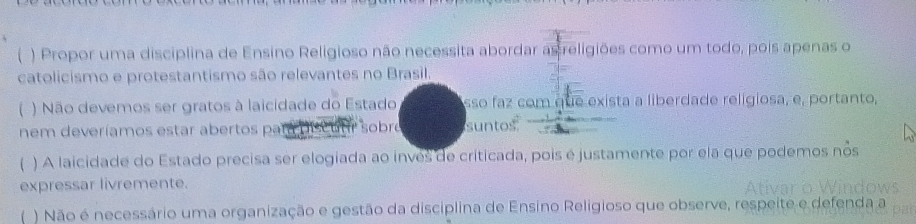  ) Propor uma disciplina de Ensino Religioso não necessita abordar as religiões como um todo, pois apenas o 
catolicismo e protestantismo são relevantes no Brasil. 
) Não devemos ser gratos à laicidade do Estado sso faz com que exista a liberdade religiosa, e, portanto, 
nem deveríamos estar abertos par là D scutr sobre suntos 
) A laicidade do Estado precisa ser elogiada ao inves de criticada, pois é justamente por ela que podemos nos 
expressar livremente. Ativar o Windows 
f ) Não é necessário uma organização e gestão da disciplina de Ensino Religioso que observe, respeite e defenda a