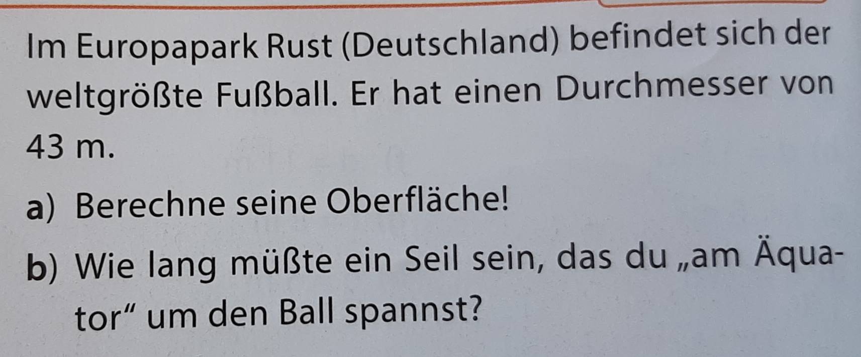 Im Europapark Rust (Deutschland) befindet sich der 
weltgrößte Fußball. Er hat einen Durchmesser von
43 m. 
a) Berechne seine Oberfläche! 
b) Wie lang müßte ein Seil sein, das du „am Äqua- 
tor“ um den Ball spannst?