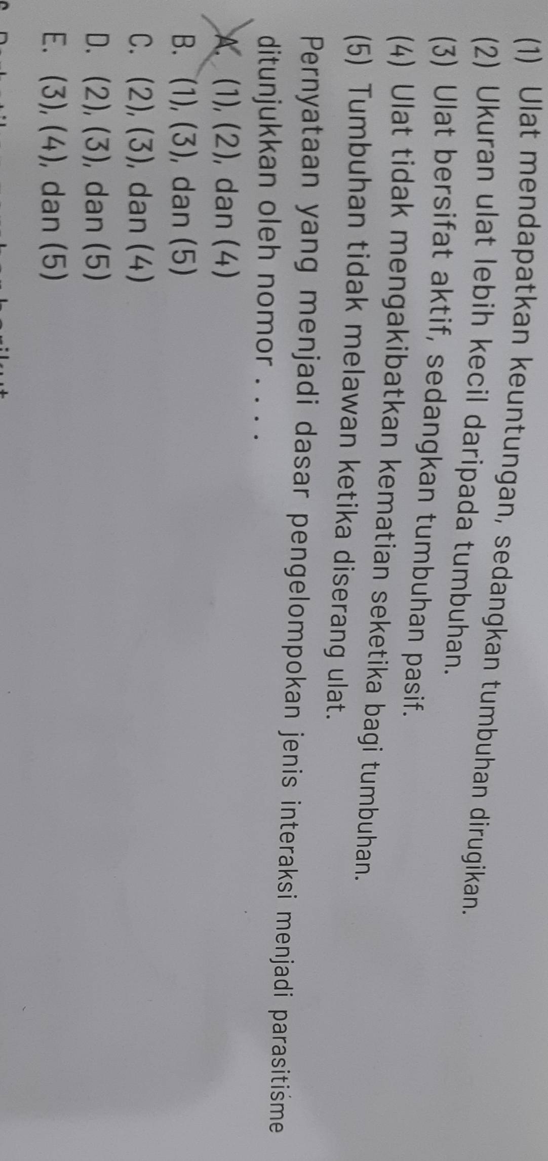 (1) Ulat mendapatkan keuntungan, sedangkan tumbuhan dirugikan.
(2) Ukuran ulat lebih kecil daripada tumbuhan.
(3) Ulat bersifat aktif, sedangkan tumbuhan pasif.
(4) Ulat tidak mengakibatkan kematian seketika bagi tumbuhan.
(5) Tumbuhan tidak melawan ketika diserang ulat.
Pernyataan yang menjadi dasar pengelompokan jenis interaksi menjadi parasitiśme
ditunjukkan oleh nomor . . . .
A. (1),(2) , dan (4)
B. (1),(3) , dan (5)
C. (2),(3) , dan (4)
D. (2),(3) , dan (5)
E. (3),(4) , dan (5)