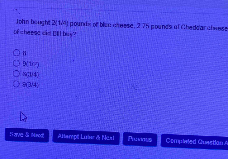 John bought 2(1/4) pounds of blue cheese, 2.75 pounds of Cheddar cheese
of cheese did Bill buy?
8
9(1/2)
8(3/4)
9(3/4)
Save & Next Attempt Later & Next Previous Completed Question A