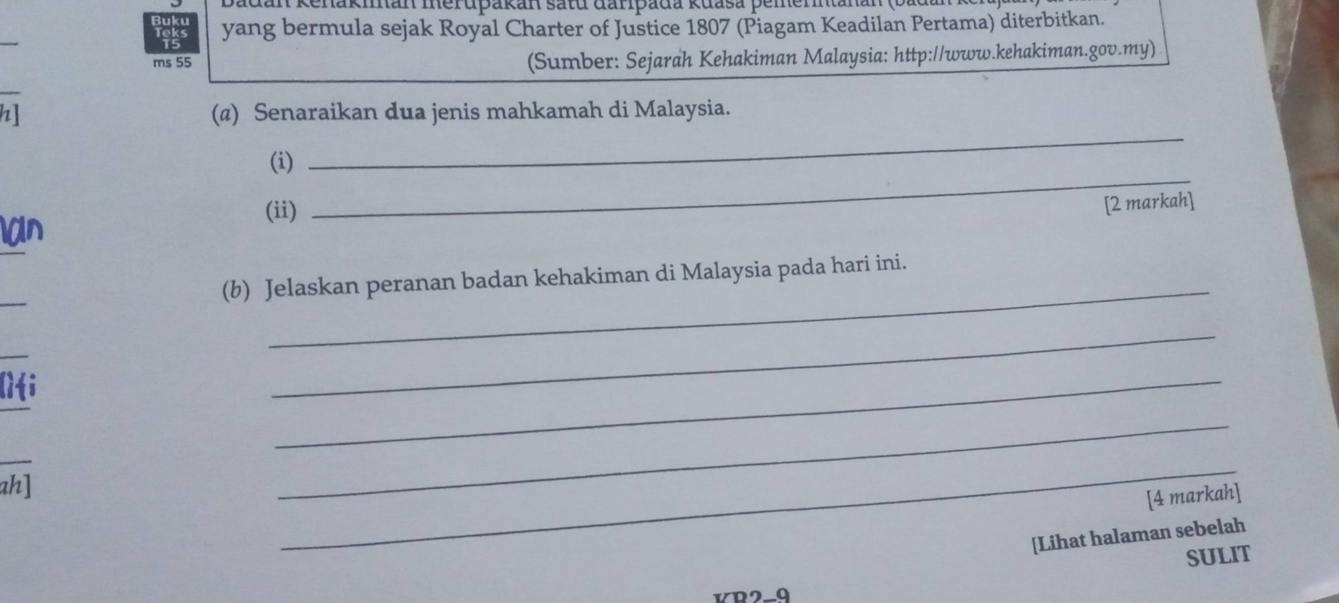 adan Kenakman merupakan satu đarpada kuasa pemerntanan (bad 
_ 
yang bermula sejak Royal Charter of Justice 1807 (Piagam Keadilan Pertama) diterbitkan. 
ms 55 
(Sumber: Sejarah Kehakiman Malaysia: http://www.kehakiman.gov.my) 
h] (@) Senaraikan dua jenis mahkamah di Malaysia. 
(i) 
_ 
(ii) 
_ 
[2 markah] 
_ 
_ 
(b) Jelaskan peranan badan kehakiman di Malaysia pada hari ini. 
_ 
_ 
_ 
_ 
_ 
_ 
ah] 
_ 
_ 
[4 markah] 
[Lihat halaman sebelah 
SULIT 
KR2-9