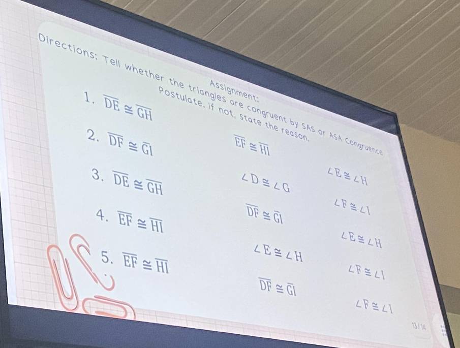 Assignment: 
irections: Tell whether the triangles are congruent by SAS or ASA Congruen 
1. overline DE≌ overline GH
Postulate. If not, state the reason 
2. overline DF≌ overline GI
overline EF≌ overline HI
3. overline DE≌ overline GH ∠ D≌ ∠ G ∠ E≌ ∠ H
4. overline EF≌ overline HI
overline DF≌ overline GI ∠ B≌ ∠ I
∠ E≌ ∠ H
5. overline EF≌ overline HI
∠ E≌ ∠ H
∠ F≌ ∠ I
overline DF≌ overline GI
∠ F≌ ∠ I
13/ 14