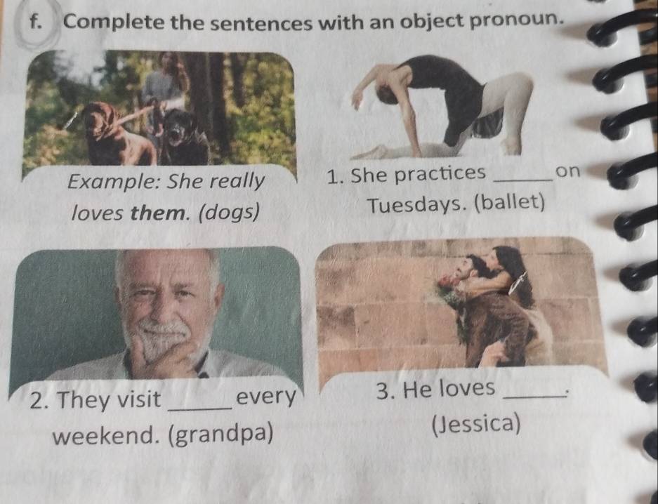 Complete the sentences with an object pronoun. 
Example: She really 1. She practices _on 
loves them. (dogs) Tuesdays. (ballet) 
2. They visit _every 3. He loves_ 
weekend. (grandpa) (Jessica)